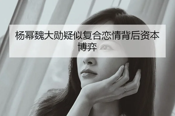 杨幂魏大勋疑似复合恋情背后资本博弈