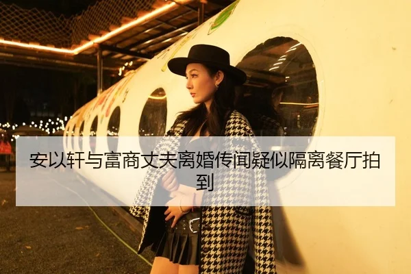安以轩与富商丈夫离婚传闻疑似隔离餐厅拍到